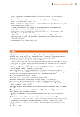 I hommes & migrations n° 1284 69
1. La “palmeraie de Ktaoua” est appelée comme telle ou par le nom de la commune de Tagounite. Les deux termes
sont utilisés dans ce rapport. Le Centre rural de Tagounite, siège de la commune, n’est apparu que lors du dernier
découpage administratif de 1992. M’hamid est communément appelé “M’hamid El Ghizlane”
(des gazelles), mais dans le texte, on utilisera souvent le nom “M’hamid”.
2. “Draouas” : dérivé du mot “Dra”. Le mot signifie les populations qui habitent la vallée du Drâa. Mais par extension,
le concept désigne des populations noires, probablement d’origine saharienne ou subsaharienne, ayant généralement
un statut d’homme attaché à la terre agricole, mais sans terre.
3. La tribu des Aït Sedrate est une tribu makhzeniènne qui, sur appel des Zaouia Idrissides, a migré vers le sud
et arrive vers le Dades puis dans le Drâa pour protéger les Draouas.
4. Les Aït Atta forment une tribu ou confédération de tribus essentiellement nomade(s). Arrivées du Sahara
et au contact des autres tribus, les Aït Atta se sont constitués en confédération sur un territoire qui s’étend jusqu’au
Tafilalet, au Haut Atlas, voire même jusqu’aux plaines de Tadla et du Haouz au nord de l’Atlas.
5. En 1936, les deux palmeraies abritaient 1 169 juifs.
6. Ces termes doivent être compris dans leur sens matériel mais aussi moral.
7. L’indice de fécondité dans les deux palmeraies a atteint 3,4 à Ktaoua et 2,9 à M’hamid (2004).
8. Le henné est une plante aromatique, médicinale très exigeante en matière d’irrigation et d’entretien.
Son extension dans la zone est liée au pompage. On la rencontre surtout dans la palmeraie de Mezguita, Tinzouline,
et hors de la vallée dans la zone de Tazarine.
9. Les grands rameaux de la confédération Aït Atta qu’on rencontre dans les deux palmeraies sont les Aït Boudaoud
et les Aït Isfoul.
10. La capacité de stockage du barrage est de 560 millions de m3 d’eau. Néanmoins et depuis sa construction, rares
sont les années où celui-ci a dépassé 60% de sa capacité.
11. L’enquête menée par Djerbi en 1981 a révélé que le Bayoud a tué dans la vallée environ 165 574 pieds sur
les 2 millions au total.
12. Ouarzazate se considère déjà, avec ses nombreux studios, comme la capitale du cinéma au Maroc.
13. Les conséquences de l’arrêt de l’eau derrière le barrage coïncidaient avec cette sévère sécheresse. Ce qui a accéléré
la dégradation des écosystèmes oasiens du Drâa et notamment ceux de l’aval ou se situent nos sites d’enquêtes.
14. Leur installation s’est traduite par des extensions d’oasis par pompage et par conséquent, un appauvrissement
de la nappe.
15. “Ahrar” : “les libres”.
Notes
l Direction de la Statistique (éd.), La population légale du Maroc selon le Recensement de 1982, Rabat, Imprimerie
Casablanca, 1983
l Direction de la Statistique (éd.), Recensement général de la population et de l’habitat selon de 1982 : Population rurale :
Région du Sud, Rabat, Imprimerie Casablanca, 1984.
l Direction de la Statistique (éd.), Recensement général de la population et de l’habitat de 1994 : Population rurale par fraction
et douar, Rabat, Imprimerie Casablanca, 1996.
l L. Ouhajou, Espace hydraulique et société au Maroc. Cas des systèmes d’irrigation dans la vallée du Drâa, Agadir,
Faculté des lettres et des sciences humaines, Thèse et Mémoire n° 7, 1996.
l L. Ouhajou, Étude des structures socio-spatiales des groupes cibles. Projet de lutte contre la désertification dans la vallée
du Drâa (Rapport, ronéo, ORMVAO, /GTZ), 1993.
l A. T. Zainabi, Mouvement associatif moderne et développement local. Cas de la province de Zagora (thèse en cours
sous la direction de M. Aït Hamza), UFR Aménagement et Développement rural au Maghreb (FLSH), Univ.
Mohammed V, Agdal, Rabat.
l Haut Commissariat au Plan, RGPH 2004, www.hcp.ma.
Documenttéléchargédepuiswww.cairn.info-UniversitéMoulayIsmail--196.200.144.2-07/07/201412h43.©Citénat.del'histoiredel'immigration
Documenttéléchargédepuiswww.cairn.info-UniversitéMoulayIsmail--196.200.144.2-07/07/201412h43.©Citénat.del'histoiredel'immigration
 