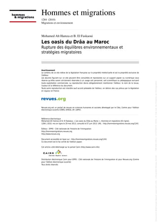 Hommes et migrations
1284  (2010)
Migrations et environnement
................................................................................................................................................................................................................................................................................................
Mohamed Aït Hamza et B. El Faskaoui
Les oasis du Drâa au Maroc
Rupture des équilibres environnementaux et
stratégies migratoires
................................................................................................................................................................................................................................................................................................
Avertissement
Le contenu de ce site relève de la législation française sur la propriété intellectuelle et est la propriété exclusive de
l'éditeur.
Les œuvres figurant sur ce site peuvent être consultées et reproduites sur un support papier ou numérique sous
réserve qu'elles soient strictement réservées à un usage soit personnel, soit scientifique ou pédagogique excluant
toute exploitation commerciale. La reproduction devra obligatoirement mentionner l'éditeur, le nom de la revue,
l'auteur et la référence du document.
Toute autre reproduction est interdite sauf accord préalable de l'éditeur, en dehors des cas prévus par la législation
en vigueur en France.
Revues.org est un portail de revues en sciences humaines et sociales développé par le Cléo, Centre pour l'édition
électronique ouverte (CNRS, EHESS, UP, UAPV).
................................................................................................................................................................................................................................................................................................
Référence électronique
Mohamed Aït Hamza et B. El Faskaoui, « Les oasis du Drâa au Maroc », Hommes et migrations [En ligne],
1284 | 2010, mis en ligne le 29 mai 2013, consulté le 07 juin 2013. URL : http://hommesmigrations.revues.org/1241
Éditeur : EPPD - Cité nationale de l'histoire de l'immigration
http://hommesmigrations.revues.org
http://www.revues.org
Document accessible en ligne sur : http://hommesmigrations.revues.org/1241
Ce document est le fac-similé de l'édition papier.
Cet article a été téléchargé sur le portail Cairn (http://www.cairn.info).
Distribution électronique Cairn pour EPPD - Cité nationale de l'histoire de l'immigration et pour Revues.org (Centre
pour l'édition électronique ouverte)
Tous droits réservés
Documenttéléchargédepuiswww.cairn.info-UniversitéMoulayIsmail--196.200.144.2-07/07/201412h43.©Citénat.del'histoiredel'immigration
Documenttéléchargédepuiswww.cairn.info-UniversitéMoulayIsmail--196.200.144.2-07/07/201412h43.©Citénat.del'histoiredel'immigration
 