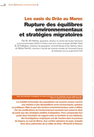56 Dossier I Migrations et environnement I
Les oasis du Drâa au Maroc
Rupture des équilibres
environnementaux
et stratégies migratoires
Par M. Aït Hamza, géographe, directeur du Centre des études historiques
et environnementales (CEHE) à l’Institut royal de la culture amazighe (IRCAM), Rabat
B. El Faskaoui, professeur de géographie, Université Moulay Ismail, Meknès, Maroc
et Alfons Fermin, chercheur à faculté des sciences sociales de l’Université Erasme
de Rotterdam lors du projet EACH-FOR
La mobilité horizontale des populations est souvent conçue comme
une réaction à des déséquilibres socio-économiques, spatiaux
ou politiques. Mais la part des facteurs environnementaux reste à définir.
Car les modifications de l’environnement suscitent tout autant le désir
de partir que des stratégies inédites d’adaptation. Pour comprendre leur
poids dans l’évolution du rapport entre un territoire et ses habitants,
des investigations empiriques ont été menées dans la province
de Zagora, au sud du Maroc. Aux confins sahariens du pays, enquête
dans deux palmeraies de la vallée du Drâa : M’hamid et Ktaoua.
Après trois décennies d’installation, les tentes provisoires ont été remplacées par des maisons en dur,
Daira de Laayoune, janvier 2004 © D.R., Each-For
Documenttéléchargédepuiswww.cairn.info-UniversitéMoulayIsmail--196.200.144.2-07/07/201412h43.©Citénat.del'histoiredel'immigration
Documenttéléchargédepuiswww.cairn.info-UniversitéMoulayIsmail--196.200.144.2-07/07/201412h43.©Citénat.del'histoiredel'immigration
 