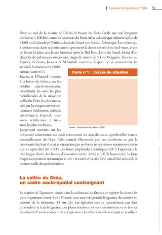I hommes & migrations n° 1284 57
Situé au sud de la chaîne de l’Atlas, le bassin du Draâ s’étale sur une longueur
d’environ 1 200 Km,entre les sommets du Haut Atlas calcaire qui culmine à plus de
4 000 m d’altitude et l’embouchure de l’oued sur l’océan Atlantique. Les crêtes qui
le constituent, dans sa partie amont, prennent la direction nord-est/sud-ouest, avant
de laisser la place aux larges hamadas après le Jbel Bani. Le lit de l’oued, formé d’un
chapelet de palmeraies successives, larges de moins de 5 km (Mezguita, Tinzouline,
Ternata, Fezouata, Ktaoua et M’hamid), constitue l’espace où se concentrent les
activités humaines et les habi-
tations (carte n°1).
Ktaoua et M’hamid(1)
, situées
à la lisière du Sahara, sur les
confins algéro-marocains,
constituent les oasis les plus
méridionales de la moyenne
vallée du Drâa,les plus mena-
cées par les risques environne-
mentaux (sécheresse, salinité,
ensablement, Bayoud, inva-
sions acridiennes…), mais
aussi les plus enclavées.
Largement ouvertes sur les
influences sahariennes, ces oasis constituent un don des eaux superficielles venant
essentiellement du Haut Atlas central. Déterminé par ces conditions et par la
continentalité,leur climat se caractérise par ses fortes températures notamment entre
juin et septembre (43 à 50°) ; ses fortes amplitudes thermiques (20° à Tagounite) ; la
très longue durée des heures d’insolation (entre 3 055 et 3 078 heures/an) ; la forte
évapotranspiration notamment en été ; la rareté et la très forte variabilité annuelle et
interannuelle des précipitations.
La vallée du Drâa,
un cadre socio-spatial contraignant
La station de Tagounite, située dans la palmeraie de Ktaoua, enregistre les écarts les
plus importants (entre 4 et 150 mm) avec une très grande fréquence des années en
dessous de la moyenne (15 sur 26). Les épisodes secs se caractérisent par leur
profondeur et leur fréquence. Les pluies tombent souvent en automne et en février
sous forme d’averses concentrées et agressives.Les fortes inondations qui en résultent
Carte n°1 : croquis de situation
Source : Projet Each-For, Maroc, 2008
Documenttéléchargédepuiswww.cairn.info-UniversitéMoulayIsmail--196.200.144.2-07/07/201412h43.©Citénat.del'histoiredel'immigration
Documenttéléchargédepuiswww.cairn.info-UniversitéMoulayIsmail--196.200.144.2-07/07/201412h43.©Citénat.del'histoiredel'immigration
 