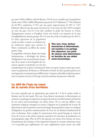 I hommes & migrations n° 1284 59
ges entre 1960 et 2004 et celle de Ktaoua, 795. Si on ne considère que la population
rurale,entre 1982 et 2004,M’hamid est passée de 8 671 habitants à 7 764 et Ktaoua
de 24 780 à seulement 17 553, soit une perte respectivement de 907 et 7 227
habitants.Mais le taux des jeunes de moins de 15 ans reste très élevé (40 %) comparé
au reste du pays (31,2 %). C’est dire combien le poids des besoins en termes
d’équipements sociaux et d’emplois s’avère très lourd à un moment où le taux
d’analphabétisme atteint presque 49 %, le taux des actifs n’excédant pas les 20,5 %.
La forte régression de la population
rurale est donc à mettre en relation avec
les sécheresses aiguës qu’a connues le
Maroc notamment au début des années
quatre-vingt.
La population oasienne, depuis des temps
immémoriaux, a développé des formes
d’adaptation à son environnement.La ges-
tion de la rareté et de la fragilité des res-
sources agraires et pastorales est une des
manifestations de ce génie civilisationnel.Dans cet esprit,l’espace oasien que consti-
tuent les palmeraies de Ktaoua et M’hamid est formé de deux grandes parties éco-
nomiquement et statutairement différenciées : la partie cultivable,totalement priva-
tisée et la partie réservée à l’élevage extensif, constituée de parcours collectifs.
Le défi de l’eau au cœur
de la survie d’un territoire
Les terres agricoles qui ne représentent que moins de 1 % de la surface totale se
limitent aux lits des oueds. Très rare, l’eau, facteur structurant et déterminant, est
soumise à un partage très rigoureux.Les parts de chacun sont déterminées en fonction
de son statut socio-économique. Les droits d’eau, s’ils ne sont pas affiliés à une
institution religieuse (mosquée ou zaouia), s’alignent sur la propriété de la terre. Ils
déterminent,outre la position socio-économique du propriétaire,toutes ses stratégies
d’adaptation. La gestion communautaire de l’eau est un élément fondamental de
cette civilisation. Ainsi, malgré la construction d’un grand barrage, le statut de
l’eau, de la terre et des arbres continue à paralyser les structures de production. La
micropropriété règne. Plus de 80 % des paysans ont moins d’un hectare de terres.
L’émiettement des champs et leur dispersion forment le caractère dominant (entre
1 et 8 parcelles par exploitation). Les rares exploitations ayant encore une taille
Très rare, l’eau, facteur
structurant et déterminant,
est soumise à un partage
très rigoureux. Les parts
de chacun sont déterminées
en fonction de son statut
socio-économique.
Documenttéléchargédepuiswww.cairn.info-UniversitéMoulayIsmail--196.200.144.2-07/07/201412h43.©Citénat.del'histoiredel'immigration
Documenttéléchargédepuiswww.cairn.info-UniversitéMoulayIsmail--196.200.144.2-07/07/201412h43.©Citénat.del'histoiredel'immigration
 