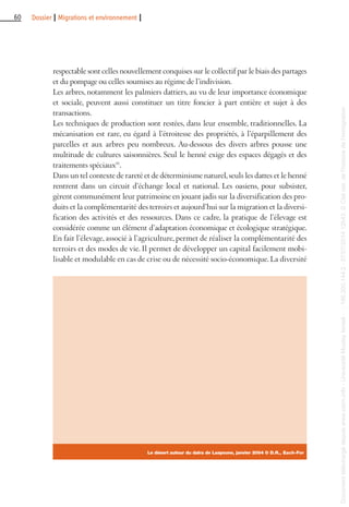 60 Dossier I Migrations et environnement I
respectable sont celles nouvellement conquises sur le collectif par le biais des partages
et du pompage ou celles soumises au régime de l’indivision.
Les arbres, notamment les palmiers dattiers, au vu de leur importance économique
et sociale, peuvent aussi constituer un titre foncier à part entière et sujet à des
transactions.
Les techniques de production sont restées, dans leur ensemble, traditionnelles. La
mécanisation est rare, eu égard à l’étroitesse des propriétés, à l’éparpillement des
parcelles et aux arbres peu nombreux. Au-dessous des divers arbres pousse une
multitude de cultures saisonnières. Seul le henné exige des espaces dégagés et des
traitements spéciaux(8)
.
Dans un tel contexte de rareté et de déterminisme naturel,seuls les dattes et le henné
rentrent dans un circuit d’échange local et national. Les oasiens, pour subsister,
gèrent communément leur patrimoine en jouant jadis sur la diversification des pro-
duits et la complémentarité des terroirs et aujourd’hui sur la migration et la diversi-
fication des activités et des ressources. Dans ce cadre, la pratique de l’élevage est
considérée comme un élément d’adaptation économique et écologique stratégique.
En fait l’élevage, associé à l’agriculture, permet de réaliser la complémentarité des
terroirs et des modes de vie. Il permet de développer un capital facilement mobi-
lisable et modulable en cas de crise ou de nécessité socio-économique. La diversité
Le désert autour du daira de Laayoune, janvier 2004 © D.R., Each-For
Documenttéléchargédepuiswww.cairn.info-UniversitéMoulayIsmail--196.200.144.2-07/07/201412h43.©Citénat.del'histoiredel'immigration
Documenttéléchargédepuiswww.cairn.info-UniversitéMoulayIsmail--196.200.144.2-07/07/201412h43.©Citénat.del'histoiredel'immigration
 
