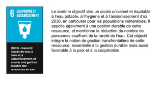 Le sixième objectif vise un accès universel et équitable
à l’eau potable, à l’hygiène et à l’assainissement d’ici
2030, en particulier pour les populations vulnérables. Il
appelle également à une gestion durable de cette
ressource, et mentionne la réduction du nombre de
personnes souffrant de la rareté de l’eau. Cet objectif
intègre la notion de gestion transfrontalière de cette
ressource, essentielle à la gestion durable mais aussi
favorable à la paix et à la coopération.
 
