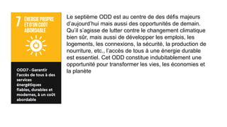 Le septième ODD est au centre de des défis majeurs
d’aujourd’hui mais aussi des opportunités de demain.
Qu’il s’agisse de lutter contre le changement climatique
bien sûr, mais aussi de développer les emplois, les
logements, les connexions, la sécurité, la production de
nourriture, etc., l’accès de tous à une énergie durable
est essentiel. Cet ODD constitue indubitablement une
opportunité pour transformer les vies, les économies et
la planète
 