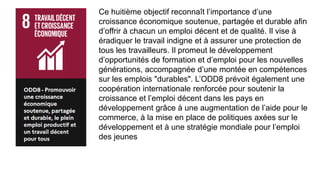 Ce huitième objectif reconnaît l’importance d’une
croissance économique soutenue, partagée et durable afin
d’offrir à chacun un emploi décent et de qualité. Il vise à
éradiquer le travail indigne et à assurer une protection de
tous les travailleurs. Il promeut le développement
d’opportunités de formation et d’emploi pour les nouvelles
générations, accompagnée d’une montée en compétences
sur les emplois "durables". L’ODD8 prévoit également une
coopération internationale renforcée pour soutenir la
croissance et l’emploi décent dans les pays en
développement grâce à une augmentation de l’aide pour le
commerce, à la mise en place de politiques axées sur le
développement et à une stratégie mondiale pour l’emploi
des jeunes
 