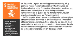 Le neuvième Objectif de développement durable (ODD)
promeut l’essor résilient et durable d’infrastructures, de
l’industrialisation et de l’innovation. Ces secteurs doivent en
effet être un moteur pour le recul de la pauvreté et
l’amélioration de la qualité de vie dans le monde, tout en
ayant un impact mineur sur l’environnement.
L’ODD9 appelle à favoriser un appui financier,technologique
et technique des industries et en encourageant l’innovation
et la recherche scientifique. Pour atteindre cet objectif, il est
nécessaire de renforcer la coopération internationale dans la
recherche et le développement, tout en assurant le transfert
de technologie vers les pays en développement
 
