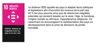 Le dixième ODD appelle les pays à adapter leurs politiques
et législations afin d’accroître les revenus de la part des
40 % les plus pauvres ainsi que de réduire les inégalités
salariales qui seraient basées sur le sexe, l’âge, le handicap,
l’origine sociale ou ethnique, l’appartenance religieuse. Ce
notamment en encourageant la représentation des pays en
développement dans la prise de décisions de portée
mondiale.
 
