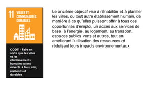 Le onzième objectif vise à réhabiliter et à planifier
les villes, ou tout autre établissement humain, de
manière à ce qu’elles puissent offrir à tous des
opportunités d’emploi, un accès aux services de
base, à l’énergie, au logement, au transport,
espaces publics verts et autres, tout en
améliorant l’utilisation des ressources et
réduisant leurs impacts environnementaux.
 