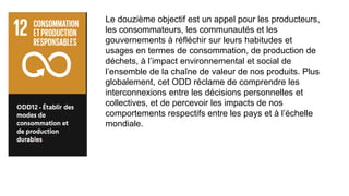 Le douzième objectif est un appel pour les producteurs,
les consommateurs, les communautés et les
gouvernements à réfléchir sur leurs habitudes et
usages en termes de consommation, de production de
déchets, à l’impact environnemental et social de
l’ensemble de la chaîne de valeur de nos produits. Plus
globalement, cet ODD réclame de comprendre les
interconnexions entre les décisions personnelles et
collectives, et de percevoir les impacts de nos
comportements respectifs entre les pays et à l’échelle
mondiale.
 