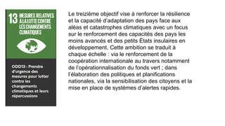 Le treizième objectif vise à renforcer la résilience
et la capacité d’adaptation des pays face aux
aléas et catastrophes climatiques avec un focus
sur le renforcement des capacités des pays les
moins avancés et des petits États insulaires en
développement. Cette ambition se traduit à
chaque échelle : via le renforcement de la
coopération internationale au travers notamment
de l’opérationnalisation du fonds vert ; dans
l’élaboration des politiques et planifications
nationales, via la sensibilisation des citoyens et la
mise en place de systèmes d’alertes rapides.
 