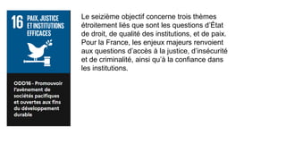 Le seizième objectif concerne trois thèmes
étroitement liés que sont les questions d’État
de droit, de qualité des institutions, et de paix.
Pour la France, les enjeux majeurs renvoient
aux questions d’accès à la justice, d’insécurité
et de criminalité, ainsi qu’à la confiance dans
les institutions.
 