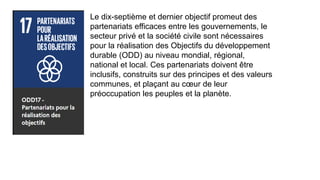 Le dix-septième et dernier objectif promeut des
partenariats efficaces entre les gouvernements, le
secteur privé et la société civile sont nécessaires
pour la réalisation des Objectifs du développement
durable (ODD) au niveau mondial, régional,
national et local. Ces partenariats doivent être
inclusifs, construits sur des principes et des valeurs
communes, et plaçant au cœur de leur
préoccupation les peuples et la planète.
 
