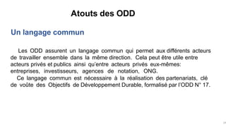 Atouts des ODD
Un langage commun
Les ODD assurent un langage commun qui permet aux différents acteurs
de travailler ensemble dans la même direction. Cela peut être utile entre
acteurs privés et publics ainsi qu’entre acteurs privés eux-mêmes:
entreprises, investisseurs, agences de notation, ONG.
Ce langage commun est nécessaire à la réalisation des partenariats, clé
de voûte des Objectifs de Développement Durable, formalisé par l’ODD N° 17.
24
 