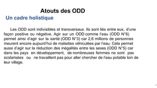 Un cadre holistique
Atouts des ODD
Les ODD sont indivisibles et transversaux. Ils sont liés entre eux, d’une
façon positive ou négative. Agir sur un ODD comme l’eau (ODD N°6)
permet ainsi d’agir sur la santé (ODD N°3) car 2,6 millions de personnes
meurent encore aujourd’hui de maladies véhiculées par l’eau. Cela permet
aussi d’agir sur la réduction des inégalités entre les sexes (ODD N°5) car
dans les pays en développement, de nombreuses femmes ne sont pas
scolarisées ou ne travaillent pas pour aller chercher de l’eau potable loin de
leur village.
25
 
