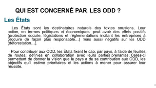 Les États
QUI EST CONCERNÉ PAR LES ODD ?
28
Les États sont les destinataires naturels des textes onusiens. Leur
action, en termes politiques et économiques, peut avoir des effets positifs
(protection sociale, législations et réglementations incitant les entreprises à
produire de façon plus responsable…) mais aussi négatifs sur les ODD
(déforestation…).
Pour contribuer aux ODD, les États fixent le cap, par pays, à l’aide de feuilles
de routes, définies en collaboration avec leurs parties prenantes. Celles-ci
permettent de donner la vision que le pays a de sa contribution aux ODD, les
objectifs qu’il estime prioritaires et les actions à mener pour assurer leur
réussite.
 