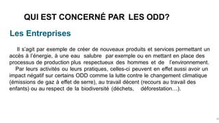 Les Entreprises
QUI EST CONCERNÉ PAR LES ODD?
30
Il s’agit par exemple de créer de nouveaux produits et services permettant un
accès à l’énergie, à une eau salubre par exemple ou en mettant en place des
processus de production plus respectueux des hommes et de l’environnement.
Par leurs activités ou leurs pratiques, celles-ci peuvent en effet aussi avoir un
impact négatif sur certains ODD comme la lutte contre le changement climatique
(émissions de gaz à effet de serre), au travail décent (recours au travail des
enfants) ou au respect de la biodiversité (déchets, déforestation…).
 