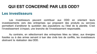 Les investisseurs
Les investisseurs peuvent contribuer aux ODD en orientant leurs
investissements vers des entreprises qui proposent des produits ou services
permettant d’améliorer le quotidien des populations ou l’état de la planète. C’est
l’investissement à impact, une branche de l’investissement responsable.
Au contraire, en sélectionnant des entreprises liées au tabac, aux énergies
fossiles ou à des armes servant à tuer des civils lors de conflits, les investisseurs
obstruent la réalisation des ODD.
QUI EST CONCERNÉ PAR LES ODD?
31
 