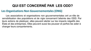 Les Organisations Non Gouvernementales (ONG)
QUI EST CONCERNÉ PAR LES ODD?
32
Les associations et organisations non gouvernementales ont un rôle de
sensibilisation des populations et de vigie concernant l’atteinte des ODD. Par
leurs actions de plaidoyer, elles peuvent alerter sur les impacts négatifs des
États et des entreprises. Elles peuvent aussi les pousser et parfois les aider à
changer leurs comportements.
 