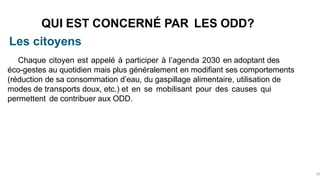 Les citoyens
QUI EST CONCERNÉ PAR LES ODD?
33
Chaque citoyen est appelé à participer à l’agenda 2030 en adoptant des
éco-gestes au quotidien mais plus généralement en modifiant ses comportements
(réduction de sa consommation d’eau, du gaspillage alimentaire, utilisation de
modes de transports doux, etc.) et en se mobilisant pour des causes qui
permettent de contribuer aux ODD.
 