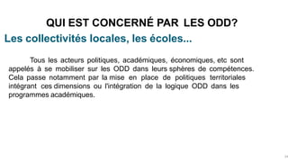 Les collectivités locales, les écoles...
QUI EST CONCERNÉ PAR LES ODD?
34
Tous les acteurs politiques, académiques, économiques, etc sont
appelés à se mobiliser sur les ODD dans leurs sphères de compétences.
Cela passe notamment par la mise en place de politiques territoriales
intégrant ces dimensions ou l'intégration de la logique ODD dans les
programmes académiques.
 