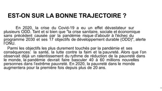 EST-ON SUR LA BONNE TRAJECTOIRE ?
En 2020, la crise du Covid-19 a eu un effet dévastateur sur
plusieurs ODD. Tant et si bien que "la crise sanitaire, sociale et économique
sans précédent causée par la pandémie risque d'aboutir à l'échec du
programme 2030 et ses 17 objectifs de développement durable (ODD)", alerte
l’ONU.
Parmi les objectifs les plus durement touchés par la pandémie et ses
conséquences: la santé, la lutte contre la faim et la pauvreté. Alors que l’on
observait déjà un ralentissement du rythme de réduction de la pauvreté dans
le monde, la pandémie devrait faire basculer 40 à 60 millions nouvelles
personnes dans l’extrême pauvreté. En 2020, la pauvreté dans le monde
augmentera pour la première fois depuis plus de 20 ans.
36
 