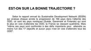 EST-ON SUR LA BONNE TRAJECTOIRE ?
Selon le rapport annuel du Sustainable Development Network (SDSN)
qui analyse chaque année la progression de 166 pays dans l’atteinte des
ODD, ce sont les pays nordiques (Suède, Danemark et Finlande) qui sont
le plus en voie d’atteindre les ODD, la France se classant quatrième. Mais
"même ces pays sont confrontés à des défis importants pour atteindre au
moins l’un des 17 objectifs et aucun pays n’est en voie d’atteindre tous les
ODD".
37
 