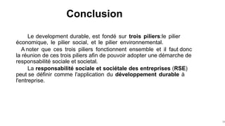 Conclusion
38
Le development durable, est fondé sur trois piliers:le pilier
économique, le pilier social, et le pilier environnemental.
A noter que ces trois piliers fonctionnent ensemble et il faut donc
la réunion de ces trois piliers afin de pouvoir adopter une démarche de
responsabilité sociale et societal.
La responsabilité sociale et sociétale des entreprises (RSE)
peut se définir comme l'application du développement durable à
l'entreprise.
 