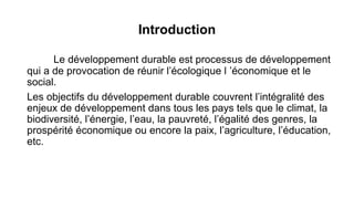Introduction
Le développement durable est processus de développement
qui a de provocation de réunir l’écologique l ’économique et le
social.
Les objectifs du développement durable couvrent l’intégralité des
enjeux de développement dans tous les pays tels que le climat, la
biodiversité, l’énergie, l’eau, la pauvreté, l’égalité des genres, la
prospérité économique ou encore la paix, l’agriculture, l’éducation,
etc.
 
