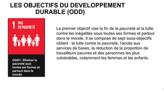 LES OBJECTIFS DU DEVELOPPEMENT
DURABLE (ODD)
5
Le premier objectif vise la fin de la pauvreté et la lutte
contre les inégalités sous toutes ses formes et partout
dans le monde. Il se compose de sept sous-objectifs
ciblant : la lutte contre la pauvreté, l’accès aux
services de bases, la réduction de la proportion de
travailleurs pauvres et des personnes les plus
vulnérables, notamment les femmes et les enfants.
 