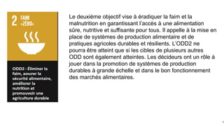 6
Le deuxième objectif vise à éradiquer la faim et la
malnutrition en garantissant l’accès à une alimentation
sûre, nutritive et suffisante pour tous. Il appelle à la mise en
place de systèmes de production alimentaire et de
pratiques agricoles durables et résilients. L’ODD2 ne
pourra être atteint que si les cibles de plusieurs autres
ODD sont également atteintes. Les décideurs ont un rôle à
jouer dans la promotion de systèmes de production
durables à grande échelle et dans le bon fonctionnement
des marchés alimentaires.
 