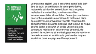 Le troisième objectif vise à assurer la santé et le bien-
être de tous, en améliorant la santé procréative,
maternelle et infantile, en réduisant les principales
maladies transmissibles, non transmissibles,
environnementales et mentales. Ces enjeux sanitaires
pourront être réalisés à condition de mettre en place
des systèmes de prévention visant la réduction des
comportements déviants ainsi que tout facteur de risque
pour la santé, d’assurer un accès universel à une
couverture médicale et aux services de santé, de
soutenir la recherche et le développement de vaccins et
de médicaments et améliorer la gestion des risques
sanitaires dans les pays en développement.
 