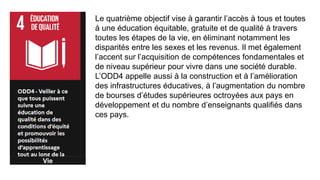 Vie
Le quatrième objectif vise à garantir l’accès à tous et toutes
à une éducation équitable, gratuite et de qualité à travers
toutes les étapes de la vie, en éliminant notamment les
disparités entre les sexes et les revenus. Il met également
l’accent sur l’acquisition de compétences fondamentales et
de niveau supérieur pour vivre dans une société durable.
L’ODD4 appelle aussi à la construction et à l’amélioration
des infrastructures éducatives, à l’augmentation du nombre
de bourses d’études supérieures octroyées aux pays en
développement et du nombre d’enseignants qualifiés dans
ces pays.
 