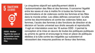 Le cinquième objectif est spécifiquement dédié à
l’autonomisation des filles et des femmes. Il concerne l’égalité
entre les sexes et vise à mettre fin à toutes les formes de
discriminations et de violences contre les femmes et les filles
dans le monde entier. Les cibles définies concernent : la lutte
contre les discriminations et contre les violences faites aux
femmes, l’accès des femmes à des fonctions de direction et de
décision et l’accès universel aux droits sexuels et reproductifs.
Il agit en interrelation avec les 16 autres ODD : il permet la
conception et la mise en œuvre de toutes les politiques publiques
au prisme du genre et encourage la mise en place de politiques
dédiées à la lutte contre les inégalités qui subsistent et
nécessitent des mesures positives en faveur des femmes.
 