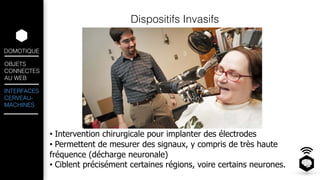 DOMOTIQUE 
OBJETS 
CONNECTES 
AU WEB 
INTERFACES 
CERVEAU-MACHINES 
Dispositifs Invasifs 
! 
! 
• Intervention chirurgicale pour implanter des électrodes 
• Permettent de mesurer des signaux, y compris de très haute 
fréquence (décharge neuronale) 
• Ciblent précisément certaines régions, voire certains neurones. 
 
