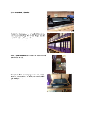 C’est la machine à plastifier.
Ce sont les dossiers avec les cartes de la formulation
des résidents en elle, je dois classer chaque la carte
de résident dés qu’elle est créée.
C'est l'appareil de banksys, au casai le client souhaite
payer avec la carte.
C’est la machine de découpage, quelque chose de
faultil à découper, pour les itinéraires sur les cartes
par exemple.
 