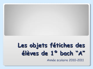 Les objets fétiches des élèves de 1º bach “A” Année scolaire 2010-2011 