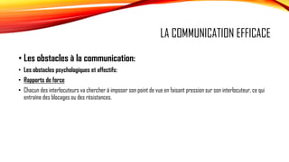 LA COMMUNICATION EFFICACE
• Les obstacles à la communication:
• Les obstacles psychologiques et affectifs:
• Rapports de force
• Chacun des interlocuteurs va chercher à imposer son point de vue en faisant pression sur son interlocuteur, ce qui
entraîne des blocages ou des résistances.
 