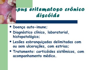 Lúpus eritematoso crônico
         discóide
 Doença  auto-imune;
 Diagnóstico clínico, laboratorial,
  histopatológico;
 Lesões esbranquiçadas delimitadas com
  ou sem ulcerações, com estrias;
 Tratamento: corticóides sistêmicos, com
  acompanhamento médico.
 