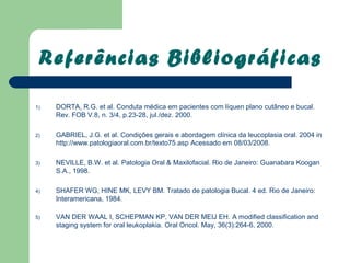 Referências Bibliográficas

1)   DORTA, R.G. et al. Conduta médica em pacientes com líquen plano cutâneo e bucal.
     Rev. FOB V.8, n. 3/4, p.23-28, jul./dez. 2000.

2)   GABRIEL, J.G. et al. Condições gerais e abordagem clínica da leucoplasia oral. 2004 in
     http://www.patologiaoral.com.br/texto75.asp Acessado em 08/03/2008.

3)   NEVILLE, B.W. et al. Patologia Oral & Maxilofacial. Rio de Janeiro: Guanabara Koogan
     S.A., 1998.

4)   SHAFER WG, HINE MK, LEVY BM. Tratado de patologia Bucal. 4 ed. Rio de Janeiro:
     Interamericana, 1984.

5)   VAN DER WAAL I, SCHEPMAN KP, VAN DER MEIJ EH. A modified classification and
     staging system for oral leukoplakia. Oral Oncol. May, 36(3):264-6, 2000.
 