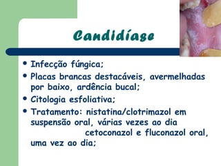 Candidíase
 Infecção  fúngica;
 Placas brancas destacáveis, avermelhadas
  por baixo, ardência bucal;
 Citologia esfoliativa;
 Tratamento: nistatina/clotrimazol em
  suspensão oral, várias vezes ao dia
                cetoconazol e fluconazol oral,
  uma vez ao dia;
 