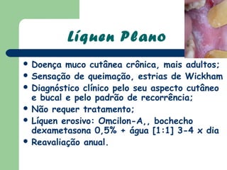 Líquen Plano
 Doença  muco cutânea crônica, mais adultos;
 Sensação de queimação, estrias de Wickham
 Diagnóstico clínico pelo seu aspecto cutâneo
  e bucal e pelo padrão de recorrência;
 Não requer tratamento;
 Líquen erosivo: Omcilon-A,, bochecho
  dexametasona 0,5% + água [1:1] 3-4 x dia
 Reavaliação anual.
 