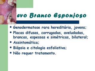 Nevo Branco Esponjoso
 Genodermatose    rara hereditária, jovens;
 Placas difusas, corrugadas, aveludadas,
  brancas, espessas e simétricas, bilateral;
 Assintomática;
 Biópsia e citologia esfoliativa;
 Não requer tratamento.
 