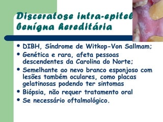 Disceratose intra-epitelial
benígna hereditária
 DIBH,   Síndrome de Witkop-Von Sallmam;
 Genética e rara, afeta pessoas
  descendentes da Carolina do Norte;
 Semelhante ao nevo branco esponjoso com
  lesões também oculares, como placas
  gelatinosas podendo ter sintomas
 Biópsia, não requer tratamento oral
 Se necessário oftalmológico.
 