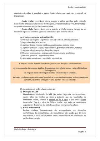 Lesão e morte celular

 adaptativa da célula é excedida e ocorre lesão celular, que pode ser reversível ou
 irreversível.

         - lesão celular reversível: ocorre quando a célula agredida pelo estímulo
 nocivo sofre alterações funcionais e morfológicas, porém mantém-se viva, recuperando-
 se quando o estímulo nocivo é retirado ou cessa.
         - lesão celular irreversível: ocorre quando a célula torna-se incapaz de se
 recuperar depois de cessada a agressão, caminhando para a morte celular.

        As principais causas de lesão celular são:
        1) Privação de oxigênio (hipóxia ou anóxia) - asfixia, altitudes extremas
        2) Isquemia - obstrução arterial.
        3) Agentes físicos - trauma mecânico, queimaduras, radiação solar.
        4) Agentes químicos - álcool, medicamentos, poluentes ambientais, venenos.
        5) Agentes infecciosos - vírus, bactérias, fungos.
        6) Reações imunológicas - doenças auto-imunes, reação anafilática.
        7) Defeitos genéticos - anemia falciforme.
        8) Alterações nutricionais - obesidade, má-nutrição.

       A resposta celular depende do tipo da agressão, sua duração e sua intensidade.

As consequências da agressão à célula dependem do tipo celular, estado e adaptabilidade da
                                     célula agredida.
           Em resposta a um estresse persistente a célula morre ou se adapta.

As lesões celulares causam alterações bioquímicas e funcionais em um ou mais componentes
              celulares, levando a alteração de uma ou mais funções celulares.



        Os mecanismos de lesão celular podem ser:
        1) Depleção do ATP
           Quando ocorre diminuição do ATP (por anóxia, isquemia, envenenamento),
           ocorre falha nas bombas de sódio e potássio, que são localizadas na
           membrana celular, levando a entrada de Na e água, o que causa edema
           intracelular. Esse é o início da falência celular, pois todos os mecanismos
           dependentes de energia são afetados, podendo ocorrer morte celular.
        2) Lesão mitocondrial
           Lesões celulares frequentemente são acompanhadas por alterações
           morfológicas das mitocôndrias. As mitocôndrias são lesadas por diversos
           mecanismos, e essas lesões podem levar a morte celular por diminuição na
           produção de energia.




 Nathalia Fuga – Patologia
                                                                                Página 2
 