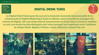 DIGITAL DRINK TUNIS
Le Digital Drink Tunis lance fin 2016 est la rencontre mensuelle incontournable de la
communauté du Digital Marketing à Tunis et ailleurs, ayant accueilli les managers des
acteurs du Digital, elle a pu attirer plus de 500 personnes au Carpe Diem à travers 7 sessions
en 2018, nos invités les plus distingués sont venus partager leur expérience avec l’audience
de Attijari Bank, Bigdeal, Prodexo, Jumia, Datavora, Lézard Com, etc
# S M C T u n i s i a 2 0 1 8
 