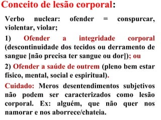 Conceito de lesão corporal:
Verbo nuclear: ofender = conspurcar,
violentar, violar;
1) Ofender a integridade corporal
(descontinuidade dos tecidos ou derramento de
sangue [não precisa ter sangue ou dor]); ou
2) Ofender a saúde de outrem (pleno bem estar
físico, mental, social e espiritual).
Cuidado: Meros desentendimentos subjetivos
não podem ser caracterizados como lesão
corporal. Ex: alguém, que não quer nos
namorar e nos aborrece/chateia.
 