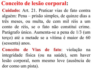 Conceito de lesão corporal:
Cuidado: Art. 21. Praticar vias de fato contra
alguém: Pena – prisão simples, de quinze dias a
três meses, ou multa, de cem mil réis a um
conto de réis, se o fato não constitui crime.
Parágrafo único. Aumenta-se a pena de 1/3 (um
terço) até a metade se a vítima é maior de 60
(sessenta) anos.
Conceito de Vias de fato: violação na
integridade física (ou na saúde), sem haver
lesão corporal, nem mesmo leve (ausência de
dor como um pista).
 