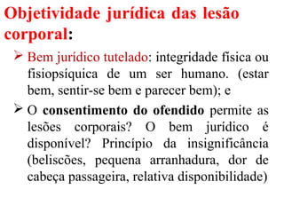 Objetividade jurídica das lesão
corporal:
 Bem jurídico tutelado: integridade física ou
fisiopsíquica de um ser humano. (estar
bem, sentir-se bem e parecer bem); e
 O consentimento do ofendido permite as
lesões corporais? O bem jurídico é
disponível? Princípio da insignificância
(beliscões, pequena arranhadura, dor de
cabeça passageira, relativa disponibilidade)
 