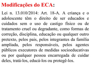 Modificações do ECA:
Lei n. 13.010/2014: Art. 18-A. A criança e o
adolescente têm o direito de ser educados e
cuidados sem o uso de castigo físico ou de
tratamento cruel ou degradante, como formas de
correção, disciplina, educação ou qualquer outro
pretexto, pelos pais, pelos integrantes da família
ampliada, pelos responsáveis, pelos agentes
públicos executores de medidas socioeducativas
ou por qualquer pessoa encarregada de cuidar
deles, tratá-los, educá-los ou protegê-los.
 