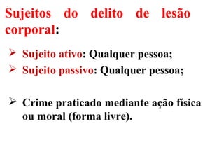 Sujeitos do delito de lesão
corporal:
 Sujeito ativo: Qualquer pessoa;
 Sujeito passivo: Qualquer pessoa;
 Crime praticado mediante ação física
ou moral (forma livre).
 